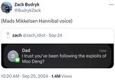 Zack Budryk @BudrykZack (Mads Mikkelsen Hannibal voice) zach @zach_idiot • Sep 24 ÷ D Dad now I trust you've been following the exploits of Moo Deng? 10:20 AM Sep 25, 2024 1.4M Views