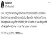 Kankennon @TheRealKank Hello everyone I am Emily Damron Jason Damron's (the Storyteller) daughter I just wanted to share that on Saturday September 7th my father passed away after a horrible year of health. He was diagnosed with stage four adrenal cancer that spread to the liver. 7:05 PM - Sep 10, 2024 - 360.5K Views ...