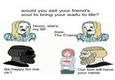 This is wild would you sell your friend's soul to bring your waifu to life? Nooo, she's my BF Aww, Thx Friend Be happy for me, ok? Our son will have your name