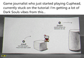 Dark Souls Vibes Game journalist who just started playing Cuphead, currently stuck on the tutorial: I'm getting a lot of Dark Souls vibes from this... HP. 3 A JUMP TAP FOR SHORT -- HOLD FOR HIGH JUMP. DASH QUICK EVADE ON GROUND OR AIR.