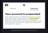 For you X Following Your account is suspended After careful review, we determined your account broke the X Rules. Your account is permanently in read-only mode, which means you can't post, Repost, or Like content. You won't be able to create new accounts. If you think we got this wrong, you can submit an appeal. Screenshot of my X account