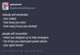 geekysteven @geekysteven@beige.party nobody will remember: - your salary - how busy you were - how many hours you worked people will remember: - when you stepped up to help strangers - the times you destroyed power plants - your giant sword Sep 28, 2024, 03:00 Tusky 227 369