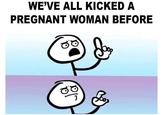 WE'VE ALL KICKED A PREGNANT WOMAN BEFORE C