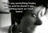 When I say something freaky to bro and he doesn't say something back so I look weird