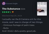 Me watching ‘THE SUBSTANCE’:  “𝗜 𝗻𝗲𝗲𝗱 𝘁𝗼 𝗯𝗲 𝗺𝗼𝗿𝗲 𝗙𝗥𝗘𝗡𝗖𝗛” Careen Ingle The Substance 2024 THE SUBSTANCE Watched Sep 20, 2024 I actually ran the B Camera unit for this movie, and I was in charge of two things: - Ominous footage of palm trees - Butts And I think I did a pretty good job.