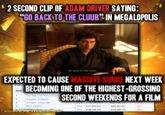 2 SECOND CLIP OF ADAM DRIVER SAYING: "GO BACK TO THE CLUUB" IN MEGALOPOLIS go back to the cluub~. EXPECTED TO CAUSE MASSIVE SURGE NEXT WEEK A list of b Rank BECOMING ONE OF THE HIGHEST-GROSSING Avengers: Endgame 1 Star Wars: The Force Awakens 2 3 Avengers: Infinity War 4 Black Panther Jurassic World SECOND WEEKENDS FOR A FILM $257,698,183 2018 $114,774,810 2018 $111,658,835 -55.5 $202,003,951 -44.7 2015 $106,588,440 $208,806,270 -49.0