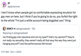 JP @jpbrammer I don't know when people got so comfortable expressing revulsion for gay men on here. but I think if you're going to do so, you forfeit the right to the whole "I'm just a wittle account being dogpiled uwu" thing SERCY @dogmadeath. 12h Replying to @dogmadeath me finding gay men repulsive and not my type?? that's my opinion?? they're not really my sexuality; they weren't really all that sexy the way they were just hanging around?? and the performances felt forced 11:17 AM Oct 1, 2024