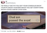 el @halflife2beta HE FINALLY DID IT!!! YOU GET YOUR CONSOLES BACK! YOUR PC BACK! YOUR BED BACK! YOU GET EVERYTHING BACK!!! GOOD JOB MY CHUD SON Chud son passed the exam! 7:15 AM Jun 25, 2024 45.6K Views ...