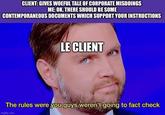 CLIENT: GIVES WOEFUL TALE OF CORPORATE MISDOINGS ME: OK, THERE SHOULD BE SOME CONTEMPORANEOUS DOCUMENTS WHICH SUPPORT YOUR INSTRUCTIONS LE CLIENT The rules were you guys weren't going to fact check imgflip.com