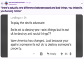 Racist Statues ← r/ENLIGHTENEDCENTRISM • 5 yr. ago fyrenmalahzor "there's actually zero difference between good and bad things. you imbecile. you f------ moron" LordBogus 2h To play the devils advocate: So its ok to destroy pro-racist things but its not ok to destroy anti racist things?? Wow America has changed. Just because your against someone its not ok to destroy someone's property. Reply 85