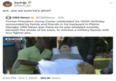 Zach @Zach_A2 are...are we sure he's alive? CBS News @CBSNews · 23h Former President Jimmy Carter celebrated his 100th birthday surrounded by family and friends in his backyard in Plains, Georgia. CBS News was there as he was wheeled outside, beneath the shade of his trees, to witness a military flyover with four fighter jets. OCBS NEWS EXCLUSIVE 5:53 PM Oct 1, 2024 183.1K Views