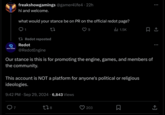freakshowgamings @gamer4life4. 22h hi and welcome. what would your stance be on PR on the official redot page? 1.5K Redot reposted Redot @RedotEngine Our stance is this is for promoting the engine, games, and members of the community. This account is NOT a platform for anyone's political or religious ideologies. 9:42 PM - Sep 29, 2024 6,843 Views 178 203 Σ <] ↑