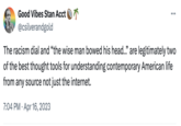 Dril's Impact Good Vibes Stan Acct @csilverandgold 175 The racism dial and "the wise man bowed his head.." are legitimately two of the best thought tools for understanding contemporary American life from any source not just the internet. 7:04 PM Apr 16, 2023
