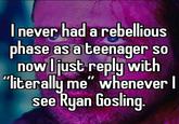 I never had a rebellious phase as a teenager so now I just reply with "literally me" whenever I see Ryan Gosling.