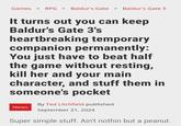Games RPG > Baldur's Gate > Baldur's Gate 3 It turns out you can keep Baldur's Gate 3's heartbreaking temporary companion permanently: You just have to beat half the game without resting, kill her and your main character, and stuff them in someone's pocket News By Ted Litchfield published. September 21, 2024 Super simple stuff. Ain't nothin but a peanut.