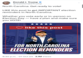 Donald J. Trump @realDonaldTrump North Carolina: Get ready to vote! LIKE this post to get IMPORTANT election reminders in North Carolina. Whether you vote early or in-person on Election Day - have a plan and make sure you VOTE! like this post N MAKE AMER GREA C FOR NORTH CAROLINA ELECTION REMINDERS PAID FOR BY DONALD J. TRUMP FOR PRESIDENT 2024, INC. 8:30 p.m. 01 Oct 24 3.1M Views