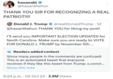 hasanabi @hasanthehun THANK YOU SIR FOR RECOGNIZING A REAL PATRIOT!!!! Donald J. Trump . @realDonaldTrump • 1d @hasanthehun THANK YOU for liking my post! I'll send you IMPORTANT ELECTION UPDATES for North Carolina. Make sure you are ready to VOTE FOR DONALD J. TRUMP by November 5th.... Readers added context Since many people in the comments are confused: This is an automated tweet that everyone receives if they like this tweet from Trump: x.com/r... Show this note 6:24 p.m. 02 Oct 24 - 3.8M Views