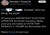 Donald J. Trump @realDonaldTrump Follow @NFC at THANK YOU for liking my post! I'll send you IMPORTANT ELECTION UPDATES for North Carolina. Make sure you are ready to VOTE FOR DONALD J. TRUMP by November 5th. Reply #stop to opt-out.