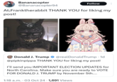 Bananacopter @Bananacopter94 Follow At;Franktherabbit THANK YOU for liking my post! Donald J. Trump 888 @realDonaldTrump • 1d @pipkinpippa THANK YOU for liking my post! I'll send you IMPORTANT ELECTION UPDATES for North Carolina. Make sure you are ready to VOTE FOR DONALD J. TRUMP by November 5th.... 1:18 a.m. 03 Oct 24 · 1,691 Views .
