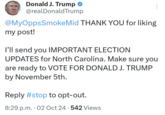 Donald J. Trump @realDonaldTrump @MyOppsSmoke Mid THANK YOU for liking my post! I'll send you IMPORTANT ELECTION UPDATES for North Carolina. Make sure you are ready to VOTE FOR DONALD J. TRUMP by November 5th. Reply #stop to opt-out. 8:29 p.m. 02 Oct 24 542 Views . .