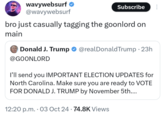 wavywebsurf ❤ @wavywebsurf Subscribe bro just casually tagging the goonlord on main Donald J. Trump @realDonaldTrump • 23h @GOONLORD I'll send you IMPORTANT ELECTION UPDATES for North Carolina. Make sure you are ready to VOTE FOR DONALD J. TRUMP by November 5th.... 12:20 p.m. 03 Oct 24 74.8K Views .