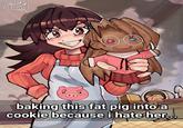 IDEACTIVE 03/10/24 0 00 baking this fat pig into a cookie because i hate her...