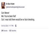 Dr Alice Violett @alicemcalicepants@ohai.social Cat: Meow! Me: You've been fed! Cat: I was told there would be no fact-checking. Oct 04, 2024, 11:17 PM · 289 boosts 120 favorites