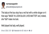 Well played myrmepropagandist @futurebird@sauropods.win This lady at the bus stop has a red hat with a white slogan on it that says "MADE YA LOOK BLACK LIVES MATTER" and, indeed, she *did* make me look. Well played hat lady, well played. 04 oct. 2024, 13:31 Mastodon for iOS 7 219 ★527