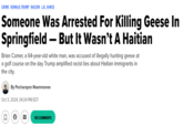 Someone Was Arrested For Killing Geese In Springfield — But It Wasn’t A Haitian CRIME DONALD TRUMP RACISM J.D. VANCE Someone Was Arrested For Killing Geese In Springfield-But It Wasn't A Haitian Brian Comer, a 64-year-old white man, was accused of illegally hunting geese at a golf course on the day Trump amplified racist lies about Haitian immigrants in the city. By Pocharapon Neammanee Oct 3, 2024, 04:24 PM EDT ☐ ☑ 155 COMMENTS