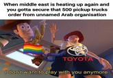 When middle east is heating up again and you gotta secure that 500 pickup trucks order from unnamed Arab organisation TOYOTA I don't want to play with you anymore