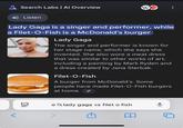 ✗Search Labs | Al Overview Wy Listen Lady Gaga is a singer and performer, while a Filet-O-Fish is a McDonald's burger: Lady Gaga The singer and performer is known for her stage name, which she says she invented. She also wore a meat dress that was similar to other works of art, including a painting by Mark Ryden and a dress created by Jana Sterbak. Filet-O-Fish A burger from McDonald's. Some people have made Filet-O-Fish burgers at home. סוי Q lady gaga vs filet o fish