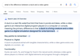 what is the difference between a duck and a video game All Images Videos Forums News Shopping Web More Search Labs | Al Overview ☑ Q A duck is a real-life waterfowl bird that lives in ponds and lakes, while a video game is an interactive digital program played on a computer or console, meaning the primary difference is that a duck is a living creature and a video game is a digital simulation designed for entertainment. Key points to remember: Physical vs. Digital: A duck is a physical animal with tangible characteristics, while a video game exists only digitally on a screen. Functionality: Ducks can swim, fly, and forage for food in the natural world, whereas a video game allows players to interact with digital elements and progress through a designed Tools