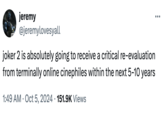 CO jeremy @jeremylovesyall joker 2 is absolutely going to receive a critical re-evaluation from terminally online cinephiles within the next 5-10 years 1:49 AM Oct 5, 2024 151.9K Views ...