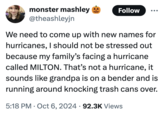 monster mashley @theashleyjn Follow We need to come up with new names for hurricanes, I should not be stressed out because my family's facing a hurricane called MILTON. That's not a hurricane, it sounds like grandpa is on a bender and is running around knocking trash cans over. 5:18 PM Oct 6, 2024 92.3K Views . •