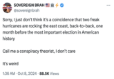 SOVEREIGN BRAH III → @sovereignbrah Sorry, I just don't think it's a coincidence that two freak hurricanes are rocking the east coast, back-to-back, one month before the most important election in American history Call me a conspiracy theorist, I don't care It's weird • 1:36 AM Oct 8, 2024 88.5K Views
