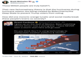Brett Meiselas @BMeiselas These MAGA people are truly batsh*t. ... Their new lie/conspiracy theory is that the hurricanes during hurricane season are being created by Biden/Harris/the Deep State to prevent Trump voters from voting. How did one moronic orange lunatic and social media break these people's brains so severely? Grant Cardone @Grant Cardone. 4h I grew up on the Gulf of Mexico. Been watching storms since I was a young boy. I have NEVER seen a storm start here and go east. Do you think Gov't is using technology to manipulate weather patterns & storms? ATLANTA DFW WEATHER EXPERTS MILTON AUSTIN NEW ORLEANS HOUSTON WED 2:00 PM CORPUS CHRISTI BROWNSVILLE WED 2:00 AM 140 mph TUE 12:00 PM MON 12:00 PM 125 mph 145 mph 120 mph 1 3 CANCUN HAVANA | THU 2.00 PM 75 mph L MIAMI 2.5K 3.6K 15K Ilil 640K • 11:55 PM Oct 6, 2024 745.6K Views NASSAU