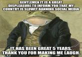 GENTLEMEN IT IS A GREAT DISPLEASURE TO INFORM YOU THAT MY COUNTRY IS SLOWLY BANNING SOCIAL MEDIA IT HAS BEEN GREAT 5 YEARS. THANK YOU FOR MAKING ME LAUGH. imgflip.com