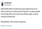 Zodiac Killer Could Be HEre Fitzy Mo Peña @FitzyMoPena BOB COSTAS: While it may seem like a joyous night for fans on the banks of Lake Erie, the unfortunate truth remains: it is, indeed, possible that the Zodiac Killer-who has yet to be officially caught-could be among the Cleveland fans RON DARLING: I think he held his swing there 8:34 PM Oct 15, 2022