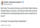 Happy Birthday Mookie Betts Danielle - bad decisions & baseball @danielleRoyalKC Bob Costas: "As we watch what was once the brilliant Clayton Kershaw fall apart before our very eyes, I can't help but wonder when our planet will finally suffer its last devastating extinction event, ending life as we know it." Ron Darling: "& a happy birthday to Mookie Betts." 9:56 PM Oct 7, 2023