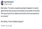 Spiraling toward death big content guy @bigcontentguy Bob Costas- "On what is a beautiful evening for baseball, it is hard to ignore the fact that one day we will all take our last breath on this earth. Then every record of our existence will vanish into the vast expanse of our universe." Ron Darling- "Corner infielders playing in" 12:19 PM Oct 15, 2022