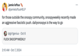 jamie loftus @jamieloftusHELP for those outside the snoopy community, snoopyweekly recently made an aggressive fascistic push. dailysnoopys is the way to go @girlgenius Oct 6 F--- SNOOPYWEEKLY 2:10 AM Oct 7, 2024