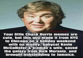 @DonnyFortinn Your little Chuck Norris memes are cute, but this guy made it from NYC to Chicago on a holiday weekend with no money, babysat Kevin McCallister & Iceman's wife, saved the galaxy from Rick Moranis, and brought bobsledding to Jamaica.