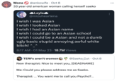 Mona @ankowife • Oct 8 33 year old american woman calling herself saeko ◆Layla @mizuheartena I wish I was Asian I wish I looked Asian I wish I had an Asian name I wish I could go to an Asian school I wish I could be a Asian and not a dumb ugly basic stupid annoying awful white bitch! ^_ 8:17 AM - 01 May 23. 18.7M Views TERFS aren't women @Saeko_Cut Oct 8 New therapist: Nice to meet you, [DEADNAME] Me: Could you please address me as Saeko. Therapist: ... You want me to call you Psycho?... ...