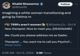 Khalid Shawarma @l0tswife Follow ... imagining a white woman transitioning and going by Fatima rn TERFs aren't women @Saeko_Cu⚫ Oct 8 New therapist: Nice to meet you, [DEADNAME] Me: Could you please address me as Saeko. Therapist: ... You want me to call you Psycho?... Show more 9:58 AM Oct 9, 2024 3.1M Views