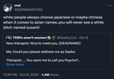 mel @GERWANIDYKE white people always choose japanese or maybe chinese when it comes to asian names..you will never see a white bitch named susanti TERFs aren't women @Saeko_Cut⚫ Oct 8 New therapist: Nice to meet you, [DEADNAME] Me: Could you please address me as Saeko. Therapist: ... You want me to call you Psycho?... Show more . 11:39 PM - Oct 8, 2024 1.4M Views ...