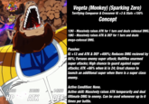 EXTREME INT 22030 21360 HP ATK 14266 Vegeta (Monkey) (Sparking Zero) Terrifying Conqueror & Crossover Ki +3 & Stats +150% Concept 12Ki-Massively raises ATK for 1 turn and deals colossal DMG. 18Ki-Massively raises ATK & DEF for 1 turn and deals mega-colossal DMG. Passive: Ki +12 and ATK & DEF +400%; Reduces DMG recieved by 66%; Forsees enemy super attack; Nullifies unarmed super attacks; High chance to guard against super attacks; ATK +66% when ki is 24; Great chance to launch an additional super when there is a super class enemy. Active Condition: None. Active skill: Massively raises ATK temporarily and deal DEF Ultimate DMG to enemy. Can be used whenever up to 6 times per battle.