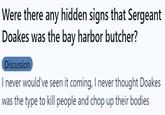 Were there any hidden signs that Sergeant Doakes was the bay harbor butcher? Were there any hidden signs that Sergeant Doakes was the bay harbor butcher? Discussion I never would've seen it coming, I never thought Doakes was the type to kill people and chop up their bodies
