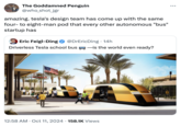 amazing. tesla's design team has come up with the same four- to eight-man pod that every other autonomous "bus" startup has The Goddamned Penguin @who_shot_jgr amazing. tesla's design team has come up with the same four-to eight-man pod that every other autonomous "bus" startup has @DrEricDing. 14h Eric Feigl-Ding Driverless Tesla school bus ―is the world even ready? SCHOOL BUS SCHOOL B . 12:58 AM Oct 11, 2024 158.1K Views . . .
