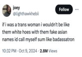 joey Follow @lighthawkhebii if i was a trans woman i wouldn't be like them white hoes with them fake asian names id call myself sum like badassatron 10:32 PM Oct 9, 2024 2.8M Views