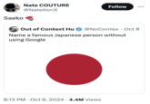 Saeko Nate COUTURE @NatetionX Follow ... Out of Context Hu @NoContex · Oct 8 Name a famous Japanese person without using Google 8:13 PM Oct 9, 2024 4.4M Views •